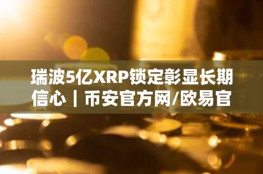 瑞波5亿XRP锁定彰显长期信心｜币安官方网/欧易官网入口下载最新地址