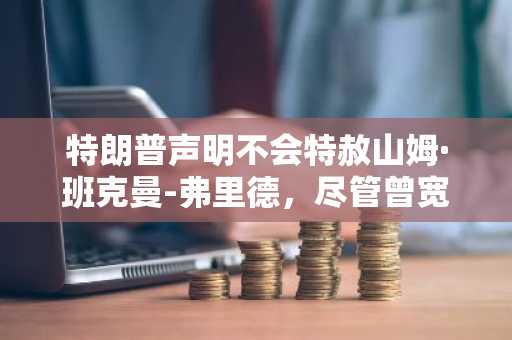 特朗普声明不会特赦山姆·班克曼-弗里德,尽管曾宽赦赵长鹏与乌布利希