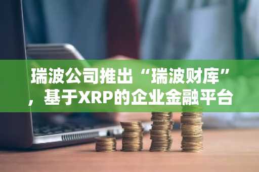 瑞波公司推出“瑞波财库”，基于XRP的企业金融平台正式启动