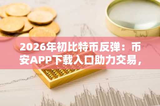 2026年初比特币反弹：币安APP下载入口助力交易，欧易官方网注册地址快速接入