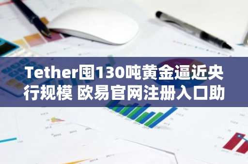 Tether囤130吨黄金逼近央行规模 欧易官网注册入口助你把握黄金与比特币双机遇