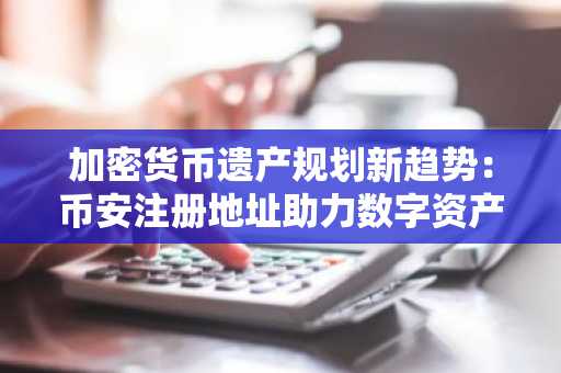 加密货币遗产规划新趋势：币安注册地址助力数字资产传承