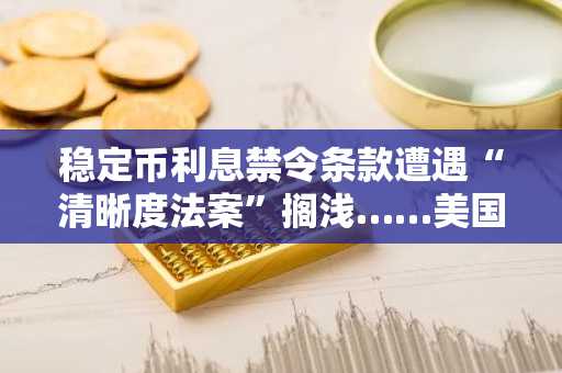稳定币利息禁令条款遭遇“清晰度法案”搁浅……美国国会与业界打响主导权全面战