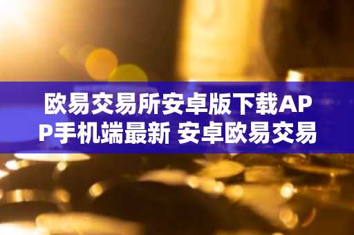 欧易交易所安卓版下载APP手机端最新 安卓欧易交易所最新下载地址