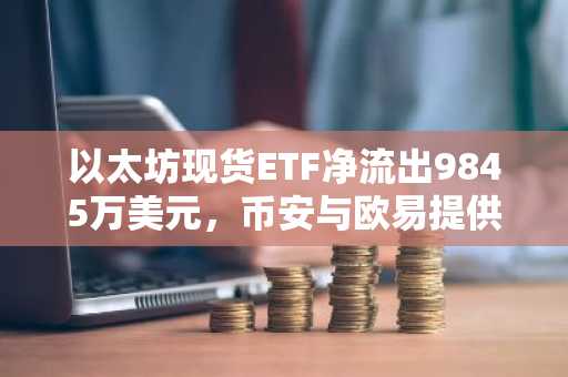 以太坊现货ETF净流出9845万美元，币安与欧易提供安全交易入口