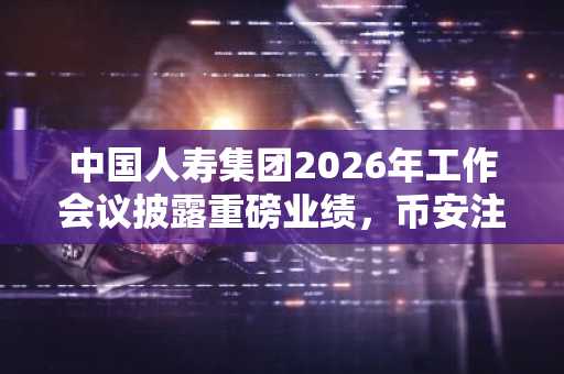 中国人寿集团2026年工作会议披露重磅业绩，币安注册用户可关注其数字资产布局