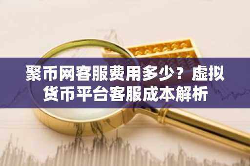 聚币网客服费用多少？虚拟货币平台客服成本解析