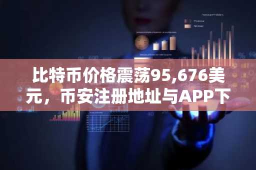 比特币价格震荡95,676美元，币安注册地址与APP下载助你把握ETF吸筹机遇