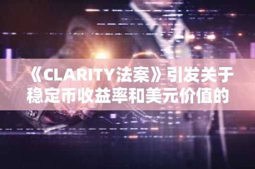 《CLARITY法案》引发关于稳定币收益率和美元价值的争论