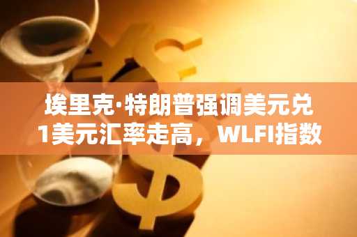 埃里克·特朗普强调美元兑1美元汇率走高，WLFI指数上涨5%——这是巧合还是战略举措？