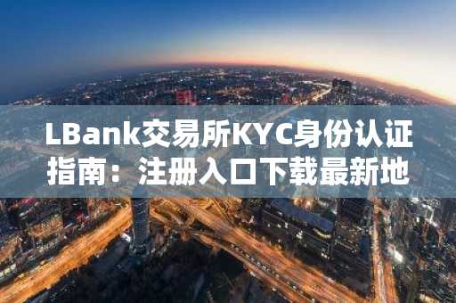 LBank交易所KYC身份认证指南：注册入口下载最新地址，安全完成实名认证