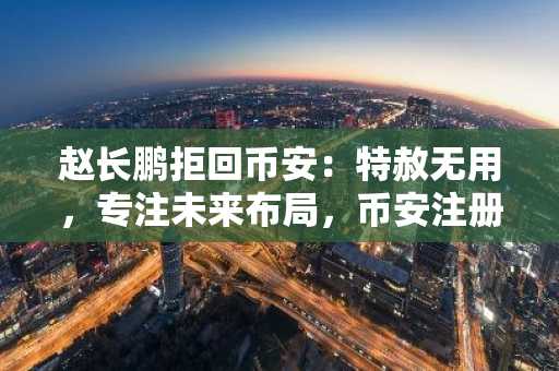 赵长鹏拒回币安：特赦无用，专注未来布局，币安注册地址及APP下载入口已备好