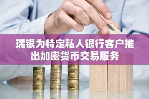 瑞银为特定私人银行客户推出加密货币交易服务