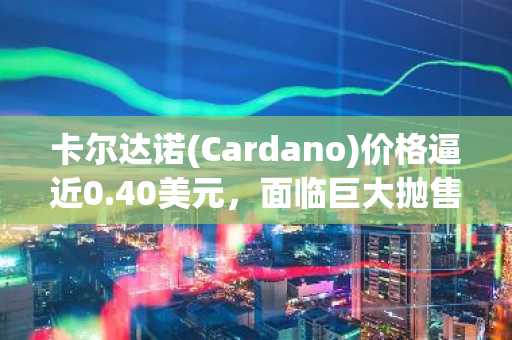 卡尔达诺(Cardano)价格逼近0.40美元，面临巨大抛售压力——以下是ADA多头举步维艰的原因