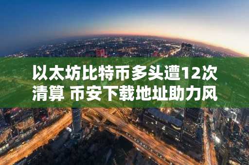 以太坊比特币多头遭12次清算 币安下载地址助力风险控制