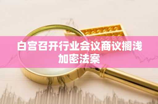 白宫召开行业会议商议搁浅加密法案