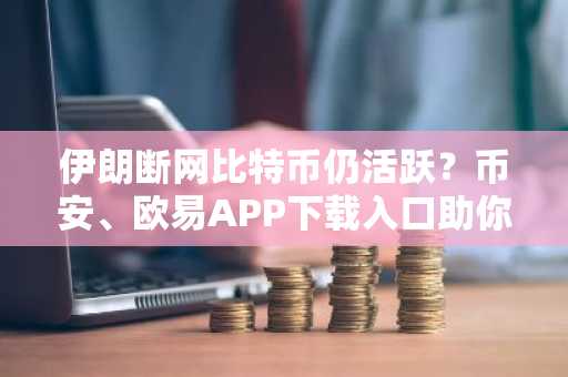 伊朗断网比特币仍活跃?币安、欧易APP下载入口助你掌控离线交易