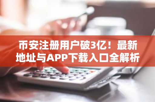 币安注册用户破3亿！最新地址与APP下载入口全解析