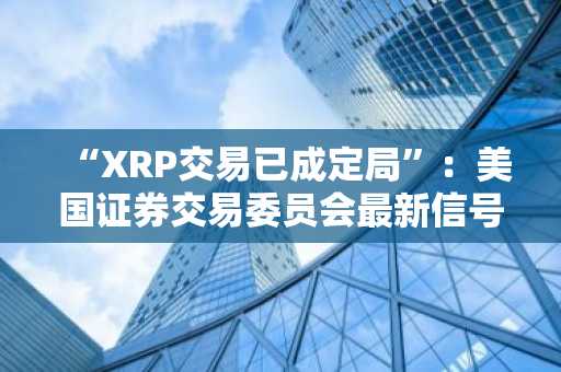“XRP交易已成定局”:美国证券交易委员会最新信号提振市场信心