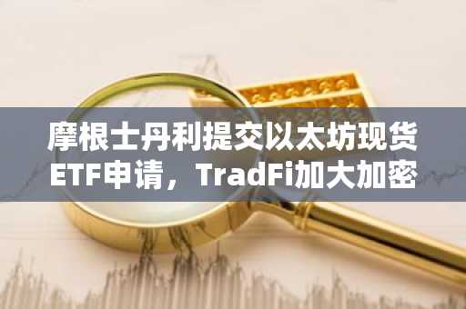 摩根士丹利提交以太坊现货ETF申请,TradFi加大加密货币投资力度