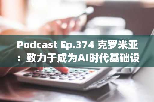 Podcast Ep.374 克罗米亚：致力于成为AI时代基础设施的挑战…GPU推理难题亦被攻克