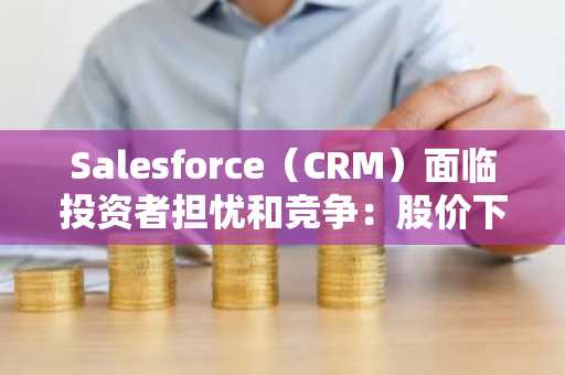 Salesforce（CRM）面临投资者担忧和竞争：股价下跌10%