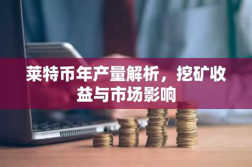 莱特币年产量解析，挖矿收益与市场影响