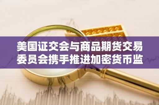 美国证交会与商品期货交易委员会携手推进加密货币监管协调，预示“地盘争夺战”终结