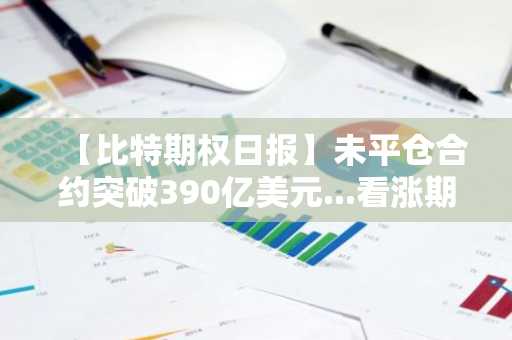 【比特期权日报】未平仓合约突破390亿美元...看涨期权占比56%占据上风