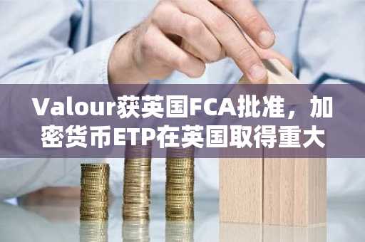 Valour获英国FCA批准，加密货币ETP在英国取得重大突破