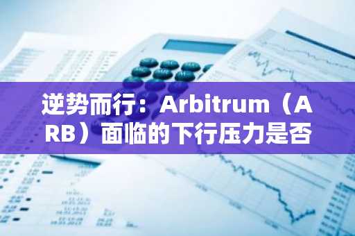 逆势而行：Arbitrum（ARB）面临的下行压力是否正在加剧？