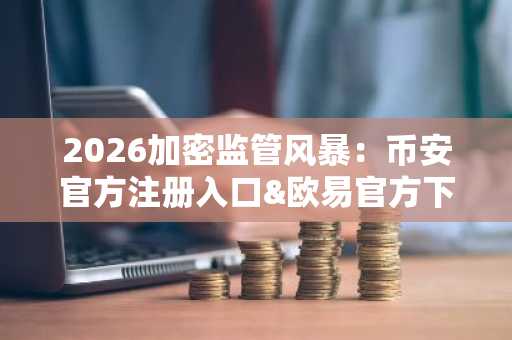 2026加密监管风暴：币安官方注册入口&欧易官方下载最新动态