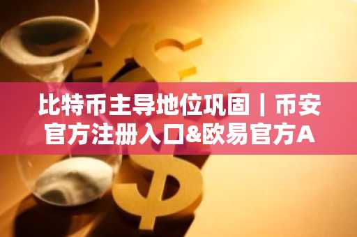 比特币主导地位巩固｜币安官方注册入口&欧易官方APP下载助力交易