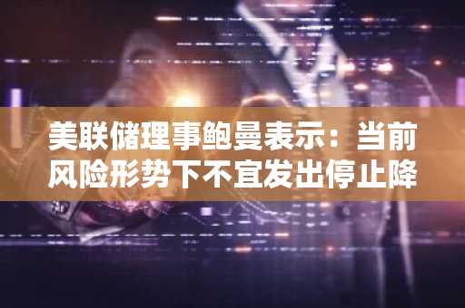 美联储理事鲍曼表示：当前风险形势下不宜发出停止降息信号