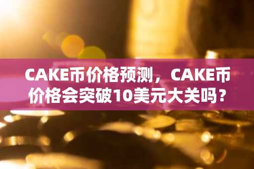 CAKE币价格预测，CAKE币价格会突破10美元大关吗？
