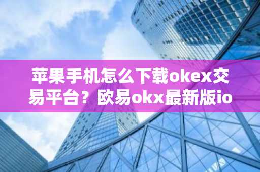 苹果手机怎么下载okex交易平台？欧易okx最新版ios安装下载教程