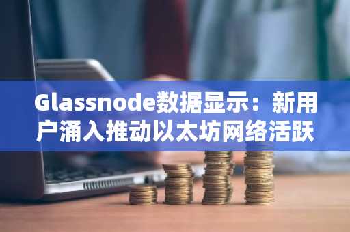 Glassnode数据显示：新用户涌入推动以太坊网络活跃度攀升
