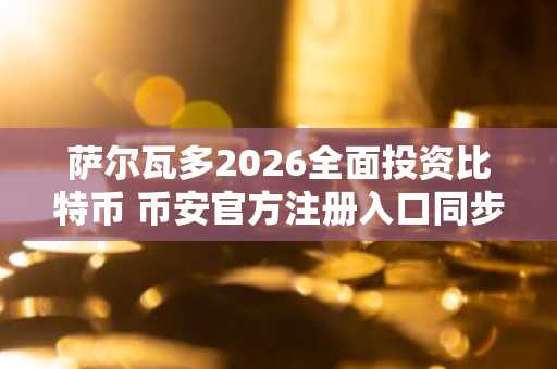萨尔瓦多2026全面投资比特币 币安官方注册入口同步开放