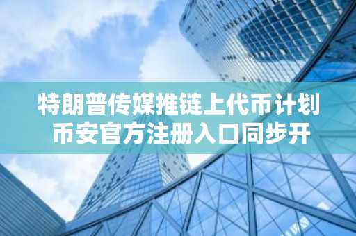 特朗普传媒推链上代币计划 币安官方注册入口同步开放