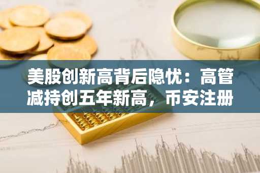 美股创新高背后隐忧：高管减持创五年新高，币安注册用户关注市场转向
