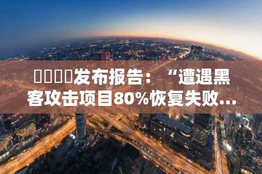 이뤼니피发布报告：“遭遇黑客攻击项目80%恢复失败…根源在于运营瘫痪”