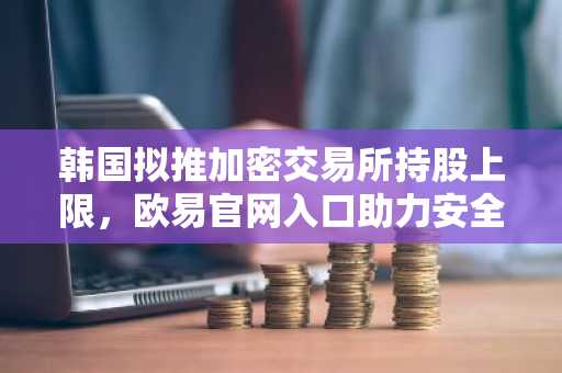 韩国拟推加密交易所持股上限，欧易官网入口助力安全交易