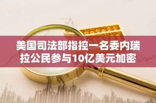 美国司法部指控一名委内瑞拉公民参与10亿美元加密货币洗钱计划