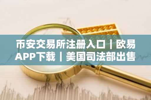 币安交易所注册入口｜欧易APP下载｜美国司法部出售630万比特币引监管争议
