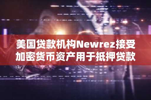 美国贷款机构Newrez接受加密货币资产用于抵押贷款审批